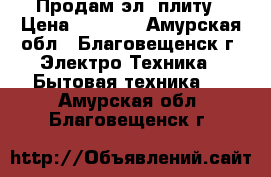 Продам эл. плиту › Цена ­ 2 000 - Амурская обл., Благовещенск г. Электро-Техника » Бытовая техника   . Амурская обл.,Благовещенск г.